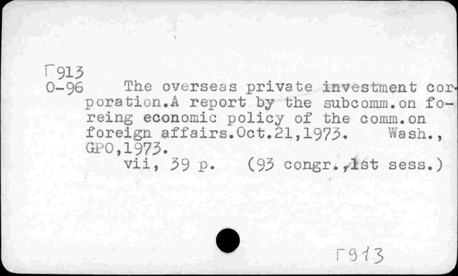 ﻿i 913
0-96 The overseas private investment cor. poration.A report by the subcomm.on fo-reing economic policy of the comm.on foreign affairs.Oct.21,1973.	Wash.,
GPO,1973.
vii, 39 p. (93 congr.rlst sess.)